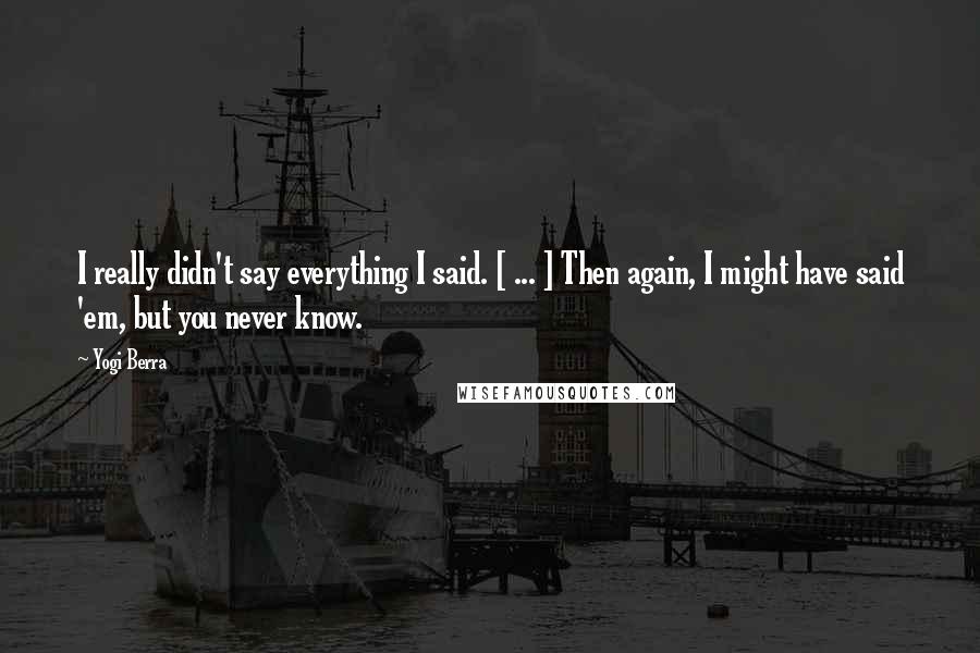 Yogi Berra Quotes: I really didn't say everything I said. [ ... ] Then again, I might have said 'em, but you never know.