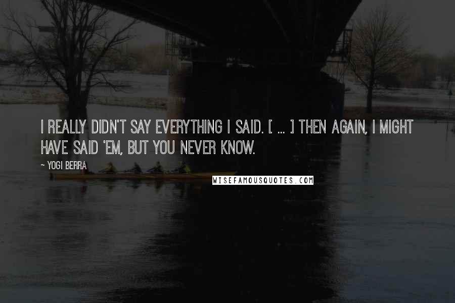 Yogi Berra Quotes: I really didn't say everything I said. [ ... ] Then again, I might have said 'em, but you never know.