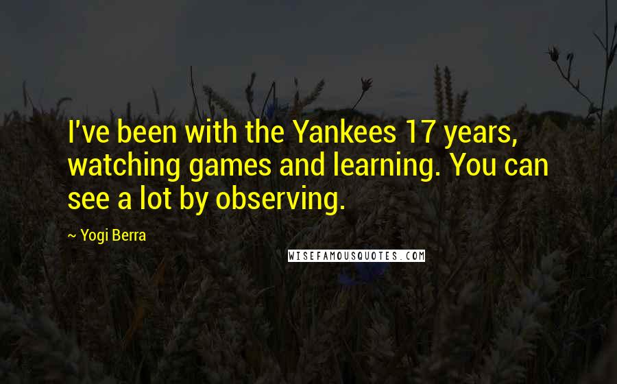 Yogi Berra Quotes: I've been with the Yankees 17 years, watching games and learning. You can see a lot by observing.