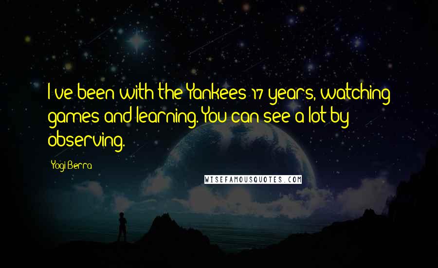 Yogi Berra Quotes: I've been with the Yankees 17 years, watching games and learning. You can see a lot by observing.