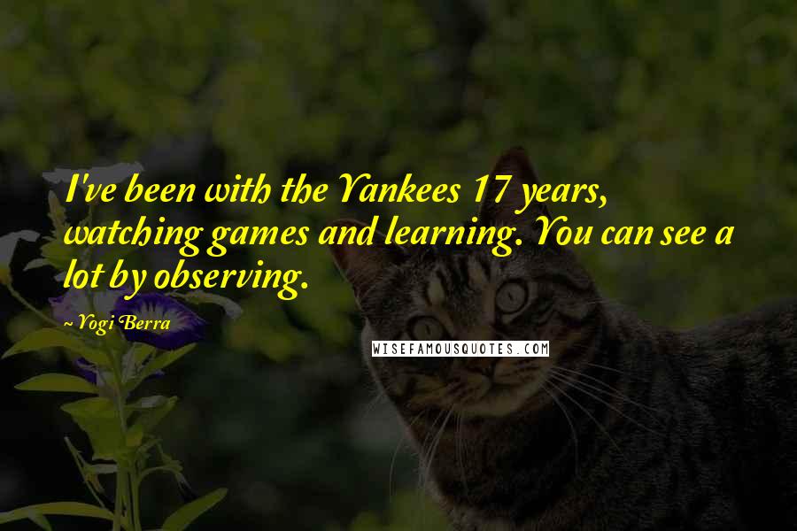 Yogi Berra Quotes: I've been with the Yankees 17 years, watching games and learning. You can see a lot by observing.