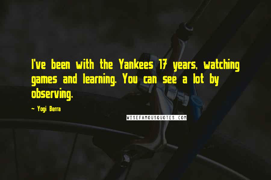 Yogi Berra Quotes: I've been with the Yankees 17 years, watching games and learning. You can see a lot by observing.