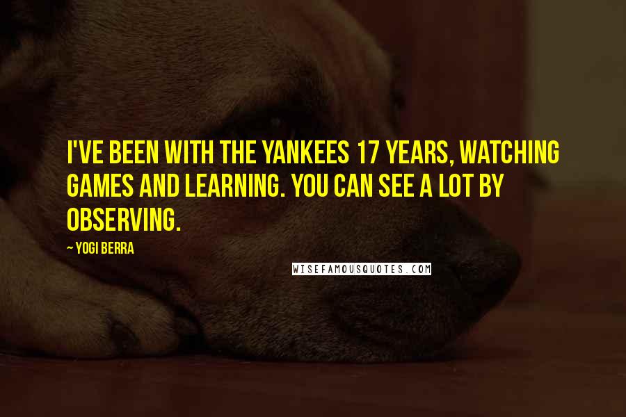 Yogi Berra Quotes: I've been with the Yankees 17 years, watching games and learning. You can see a lot by observing.