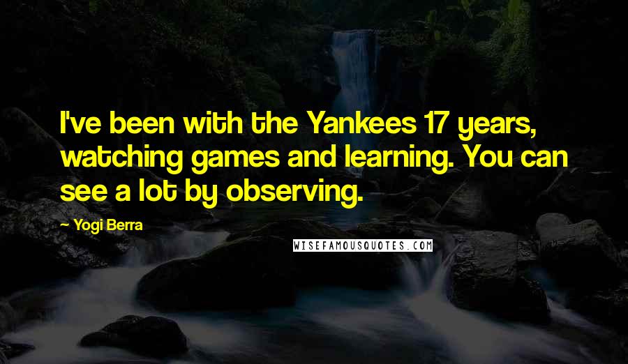 Yogi Berra Quotes: I've been with the Yankees 17 years, watching games and learning. You can see a lot by observing.