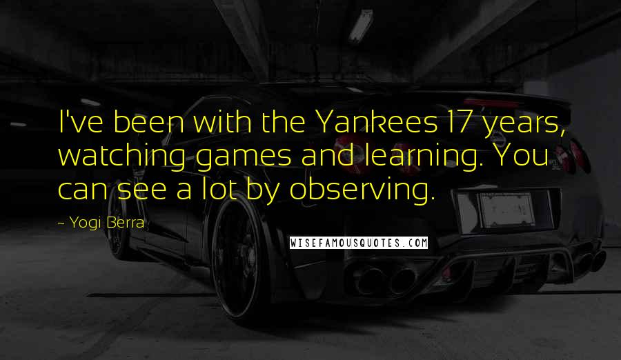 Yogi Berra Quotes: I've been with the Yankees 17 years, watching games and learning. You can see a lot by observing.