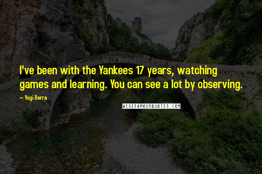 Yogi Berra Quotes: I've been with the Yankees 17 years, watching games and learning. You can see a lot by observing.