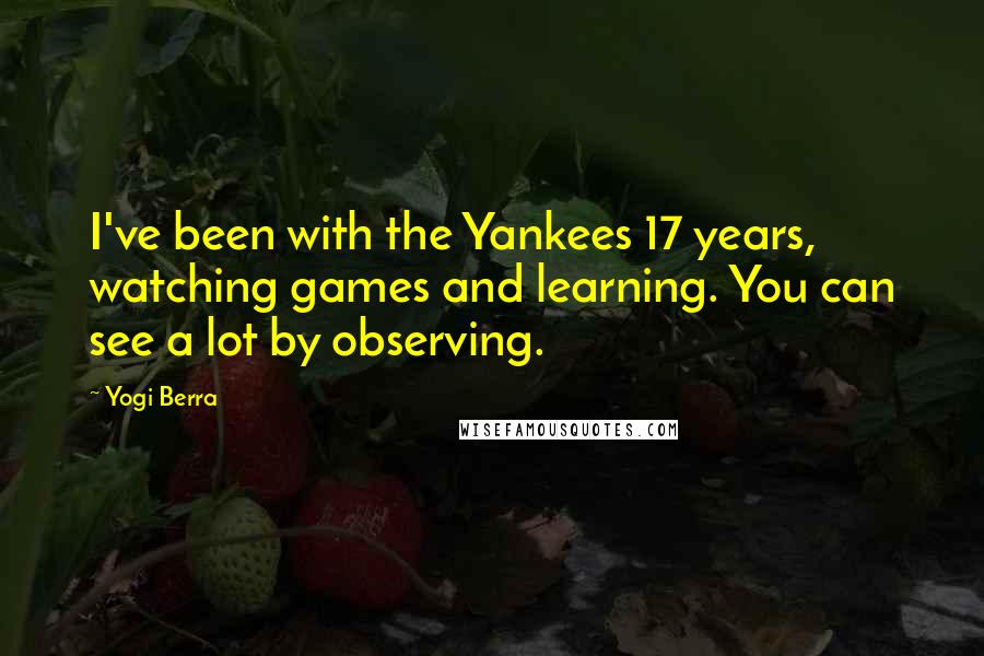 Yogi Berra Quotes: I've been with the Yankees 17 years, watching games and learning. You can see a lot by observing.