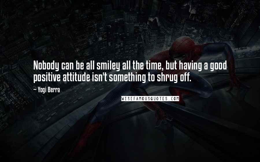 Yogi Berra Quotes: Nobody can be all smiley all the time, but having a good positive attitude isn't something to shrug off.