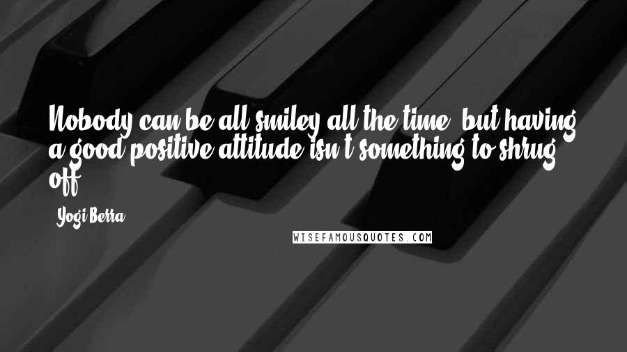 Yogi Berra Quotes: Nobody can be all smiley all the time, but having a good positive attitude isn't something to shrug off.
