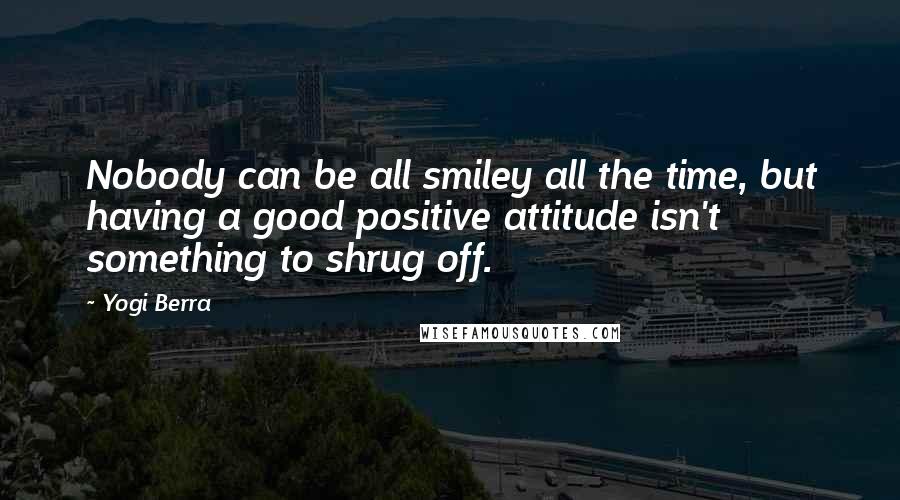Yogi Berra Quotes: Nobody can be all smiley all the time, but having a good positive attitude isn't something to shrug off.
