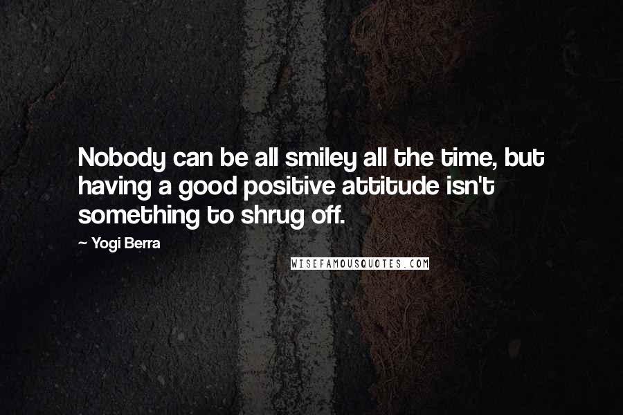 Yogi Berra Quotes: Nobody can be all smiley all the time, but having a good positive attitude isn't something to shrug off.