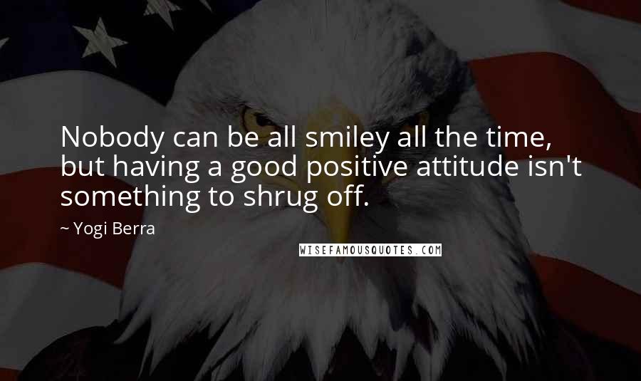 Yogi Berra Quotes: Nobody can be all smiley all the time, but having a good positive attitude isn't something to shrug off.