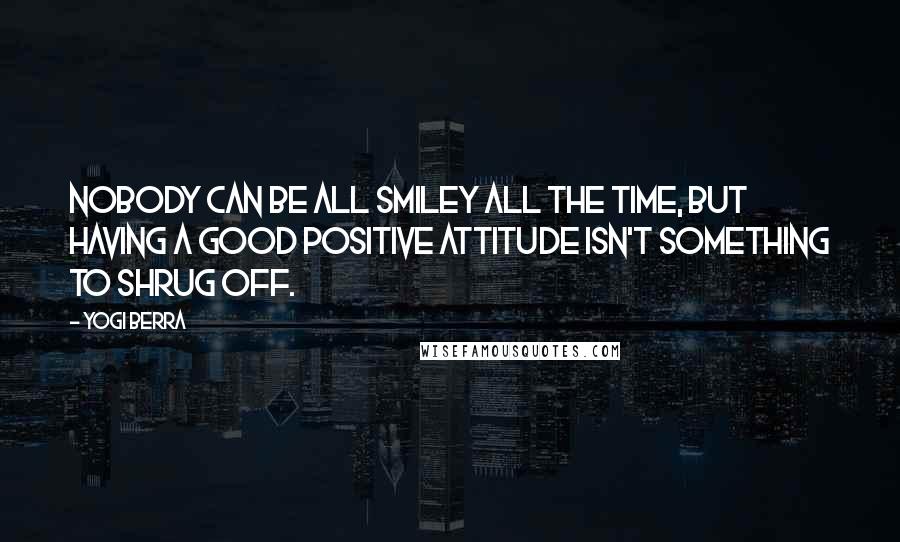 Yogi Berra Quotes: Nobody can be all smiley all the time, but having a good positive attitude isn't something to shrug off.