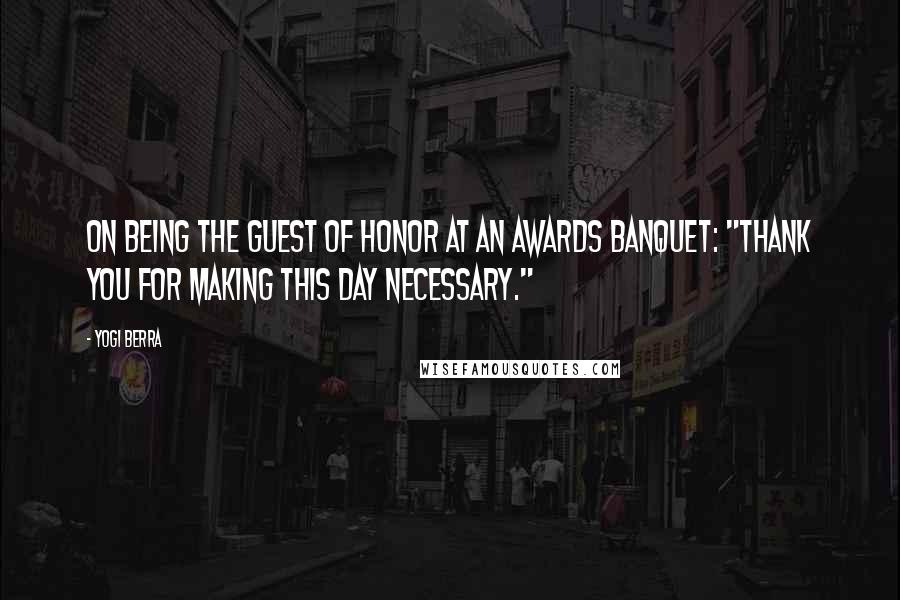 Yogi Berra Quotes: On being the guest of honor at an awards banquet: "Thank you for making this day necessary."