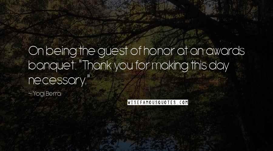 Yogi Berra Quotes: On being the guest of honor at an awards banquet: "Thank you for making this day necessary."