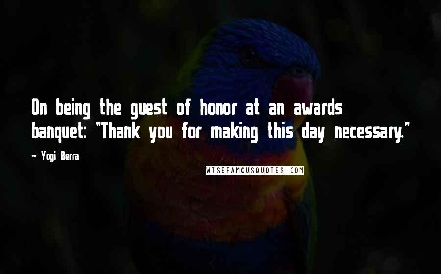 Yogi Berra Quotes: On being the guest of honor at an awards banquet: "Thank you for making this day necessary."
