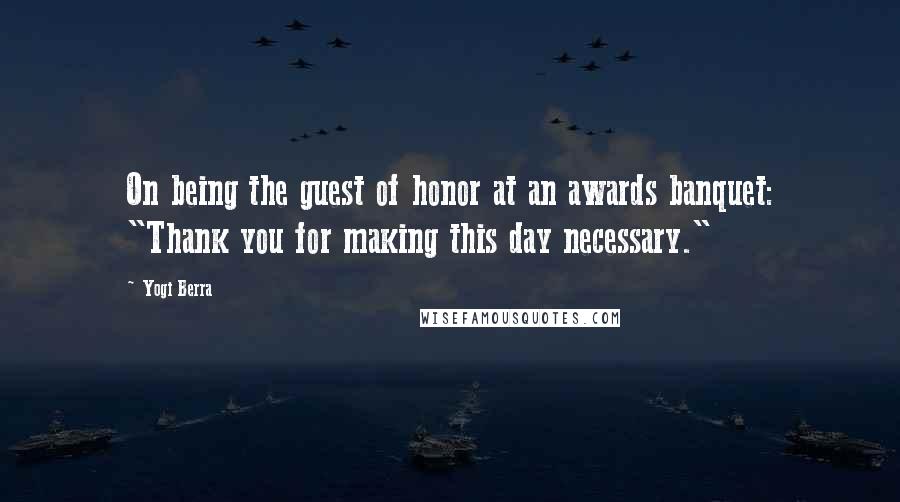 Yogi Berra Quotes: On being the guest of honor at an awards banquet: "Thank you for making this day necessary."
