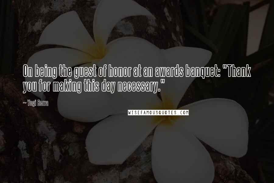 Yogi Berra Quotes: On being the guest of honor at an awards banquet: "Thank you for making this day necessary."
