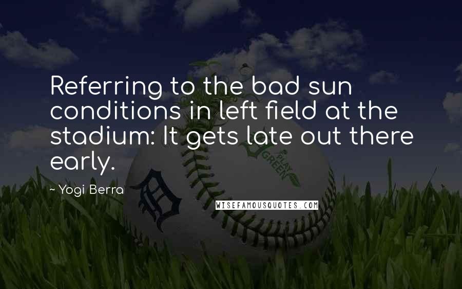 Yogi Berra Quotes: Referring to the bad sun conditions in left field at the stadium: It gets late out there early.