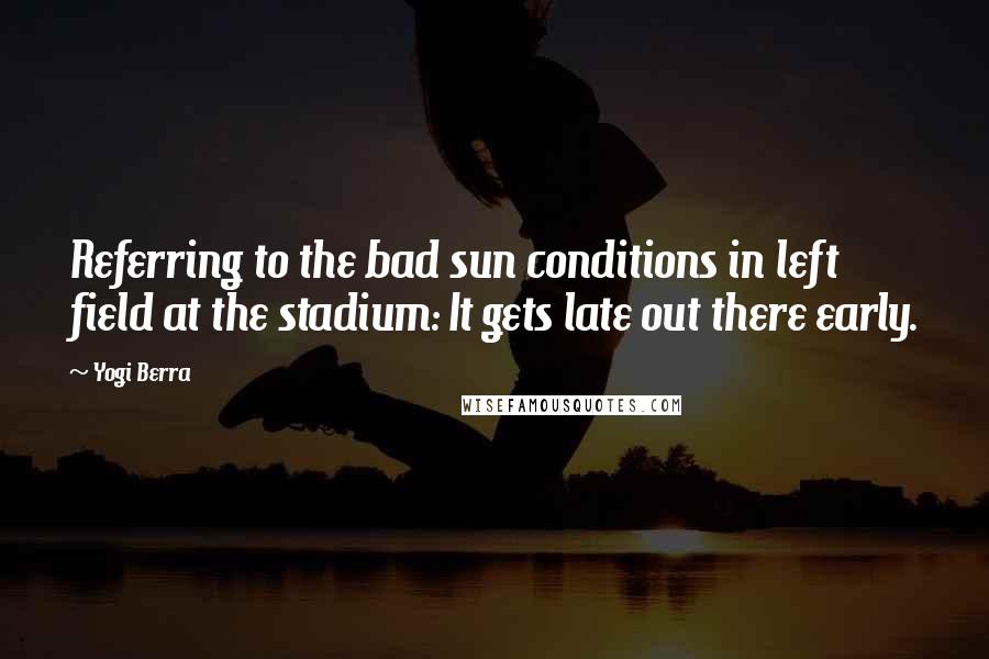 Yogi Berra Quotes: Referring to the bad sun conditions in left field at the stadium: It gets late out there early.