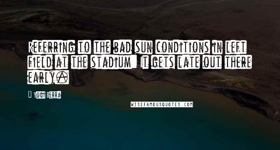 Yogi Berra Quotes: Referring to the bad sun conditions in left field at the stadium: It gets late out there early.