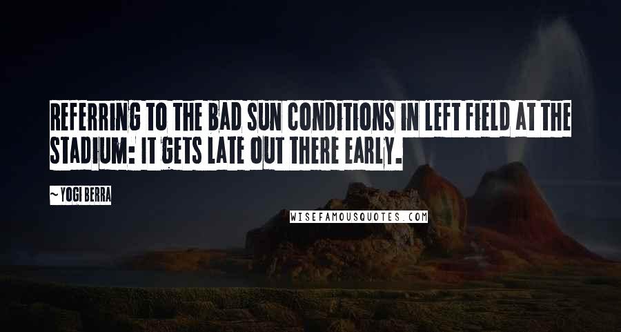 Yogi Berra Quotes: Referring to the bad sun conditions in left field at the stadium: It gets late out there early.