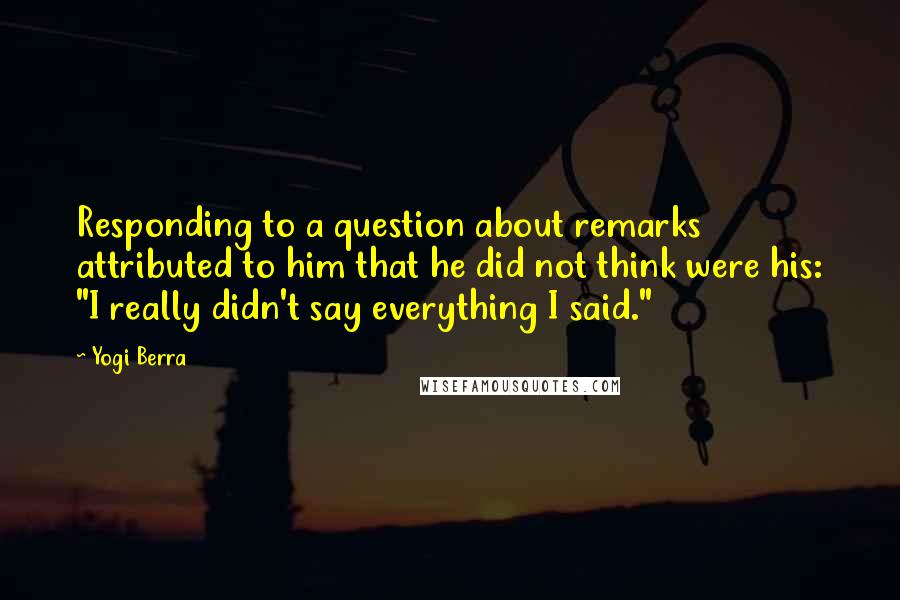 Yogi Berra Quotes: Responding to a question about remarks attributed to him that he did not think were his: "I really didn't say everything I said."