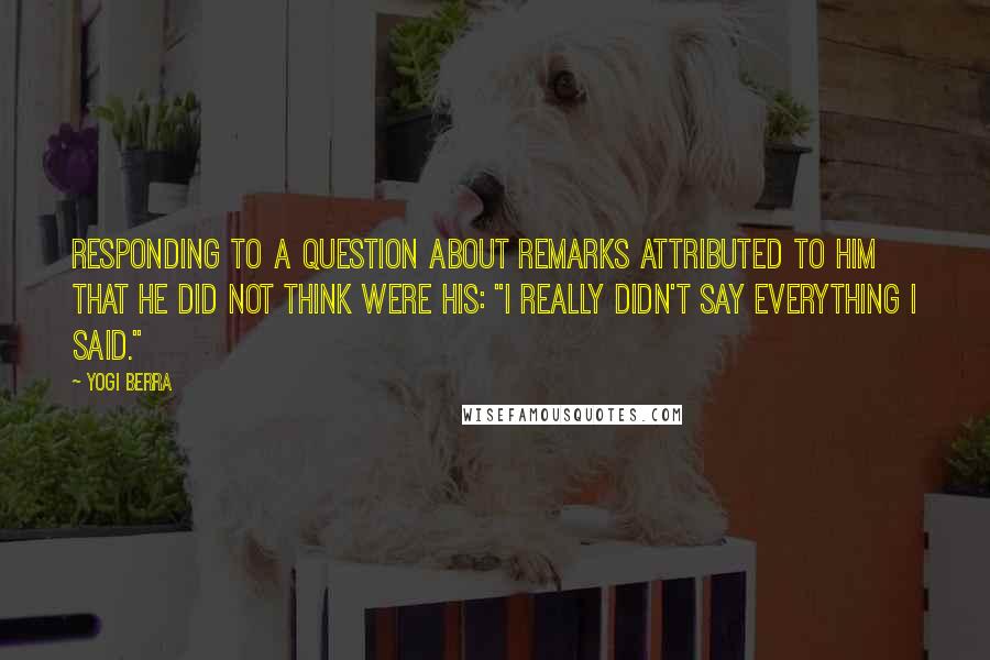 Yogi Berra Quotes: Responding to a question about remarks attributed to him that he did not think were his: "I really didn't say everything I said."