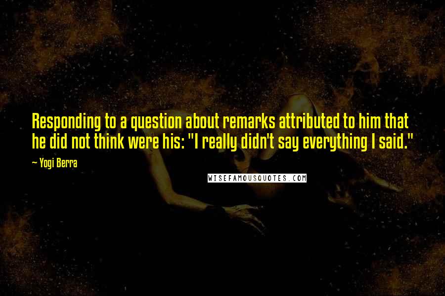 Yogi Berra Quotes: Responding to a question about remarks attributed to him that he did not think were his: "I really didn't say everything I said."