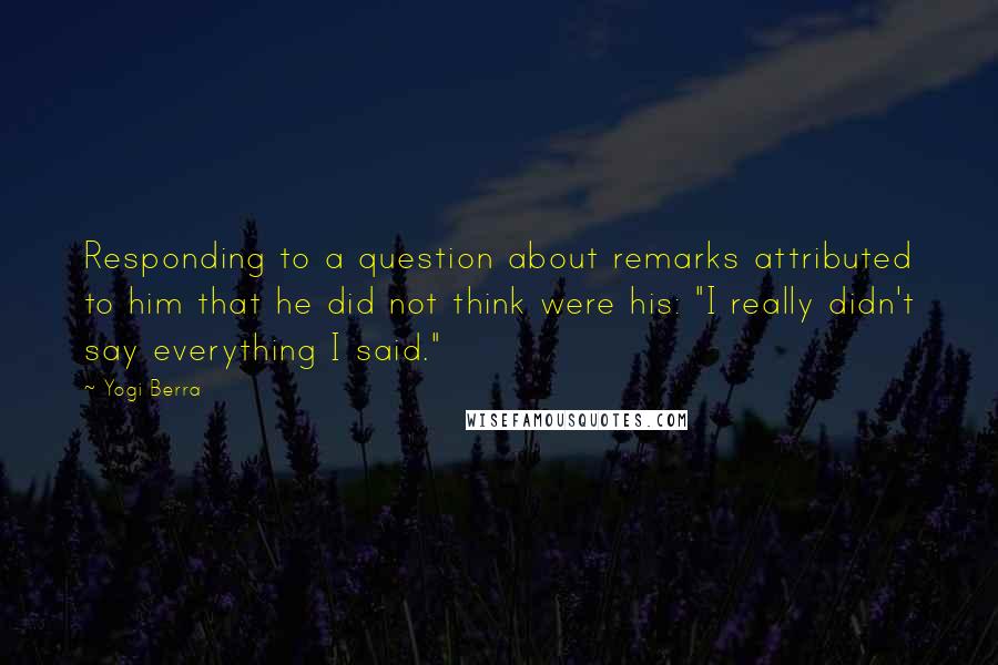 Yogi Berra Quotes: Responding to a question about remarks attributed to him that he did not think were his: "I really didn't say everything I said."