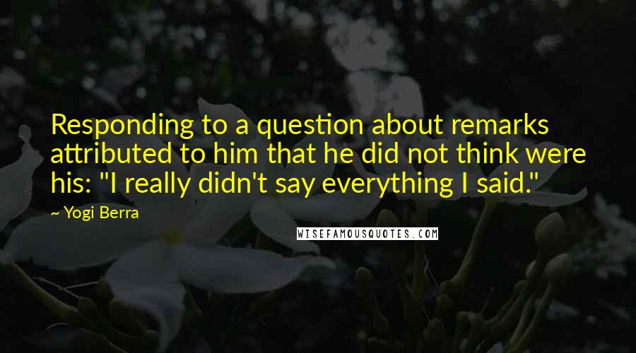 Yogi Berra Quotes: Responding to a question about remarks attributed to him that he did not think were his: "I really didn't say everything I said."