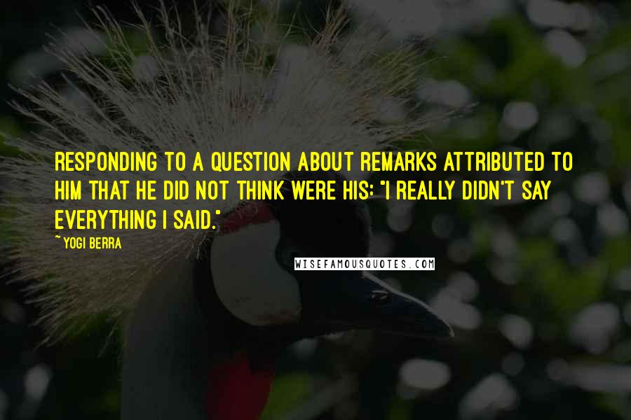 Yogi Berra Quotes: Responding to a question about remarks attributed to him that he did not think were his: "I really didn't say everything I said."