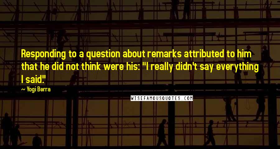 Yogi Berra Quotes: Responding to a question about remarks attributed to him that he did not think were his: "I really didn't say everything I said."