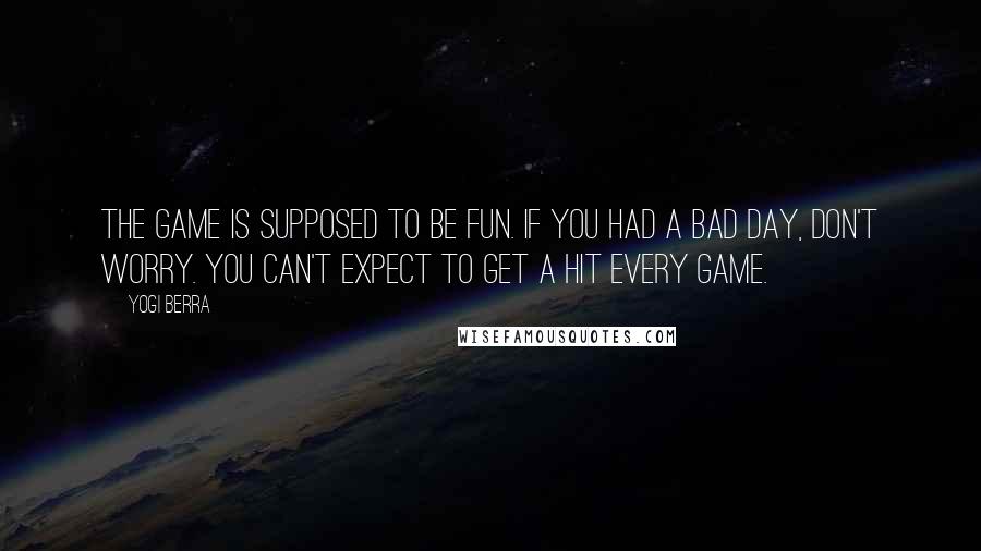 Yogi Berra Quotes: The game is supposed to be fun. If you had a bad day, don't worry. You can't expect to get a hit every game.