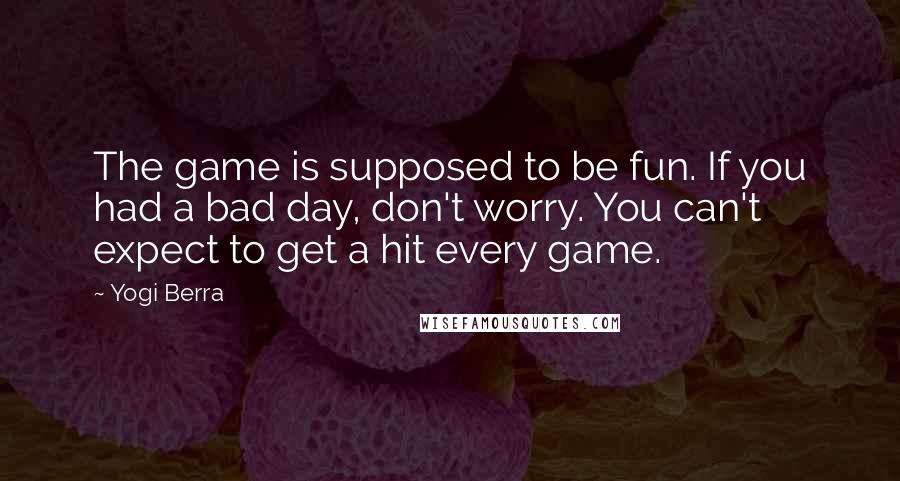Yogi Berra Quotes: The game is supposed to be fun. If you had a bad day, don't worry. You can't expect to get a hit every game.