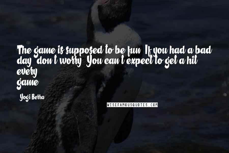 Yogi Berra Quotes: The game is supposed to be fun. If you had a bad day, don't worry. You can't expect to get a hit every game.