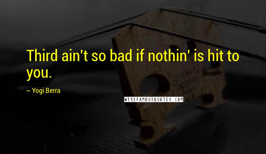Yogi Berra Quotes: Third ain't so bad if nothin' is hit to you.