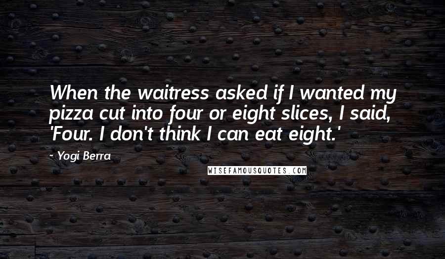 Yogi Berra Quotes: When the waitress asked if I wanted my pizza cut into four or eight slices, I said, 'Four. I don't think I can eat eight.'