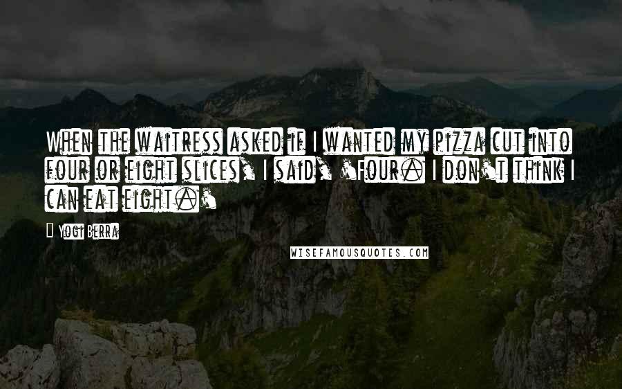 Yogi Berra Quotes: When the waitress asked if I wanted my pizza cut into four or eight slices, I said, 'Four. I don't think I can eat eight.'