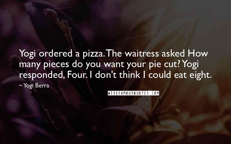 Yogi Berra Quotes: Yogi ordered a pizza. The waitress asked How many pieces do you want your pie cut? Yogi responded, Four. I don't think I could eat eight.