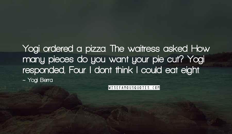 Yogi Berra Quotes: Yogi ordered a pizza. The waitress asked How many pieces do you want your pie cut? Yogi responded, Four. I don't think I could eat eight.