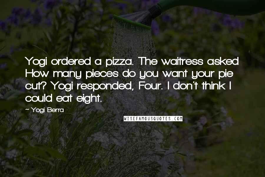 Yogi Berra Quotes: Yogi ordered a pizza. The waitress asked How many pieces do you want your pie cut? Yogi responded, Four. I don't think I could eat eight.