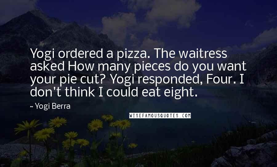 Yogi Berra Quotes: Yogi ordered a pizza. The waitress asked How many pieces do you want your pie cut? Yogi responded, Four. I don't think I could eat eight.