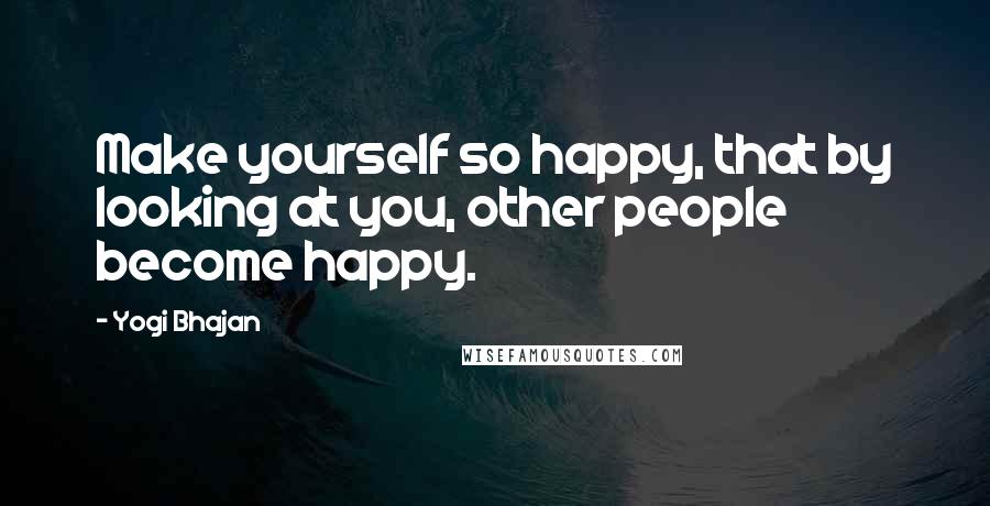 Yogi Bhajan Quotes: Make yourself so happy, that by looking at you, other people become happy.