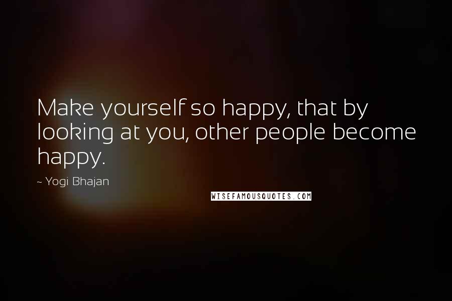 Yogi Bhajan Quotes: Make yourself so happy, that by looking at you, other people become happy.