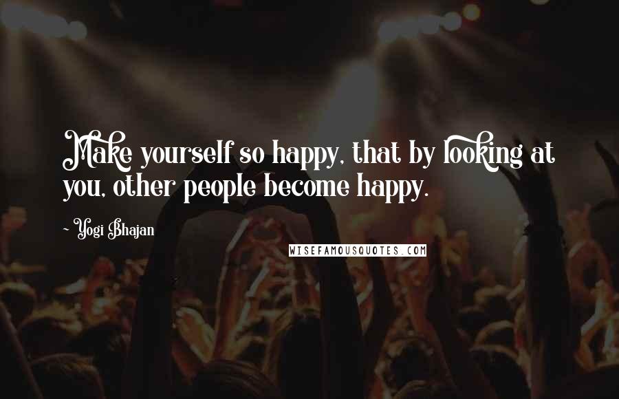 Yogi Bhajan Quotes: Make yourself so happy, that by looking at you, other people become happy.