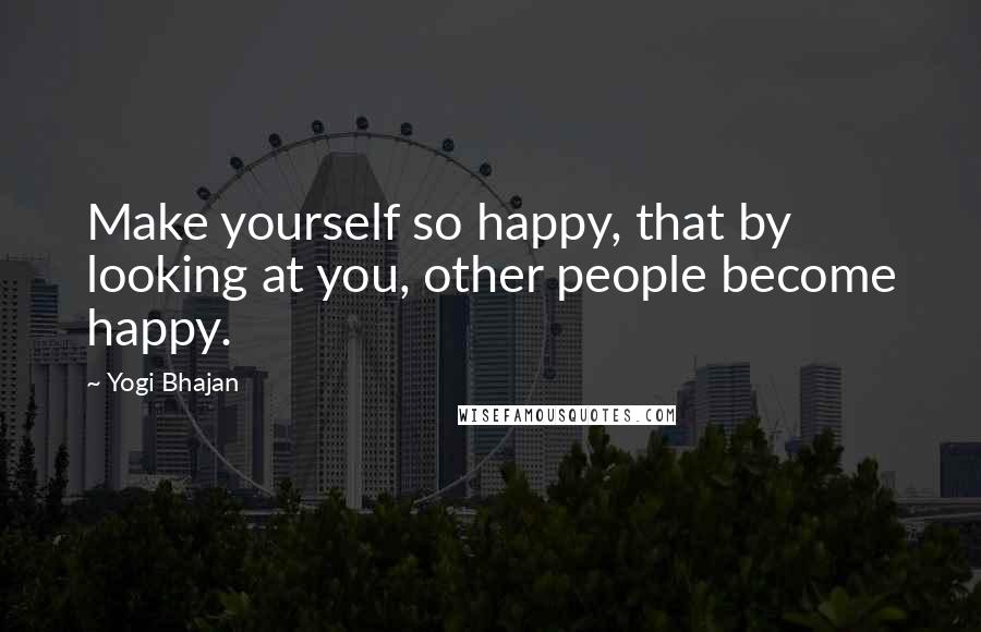 Yogi Bhajan Quotes: Make yourself so happy, that by looking at you, other people become happy.