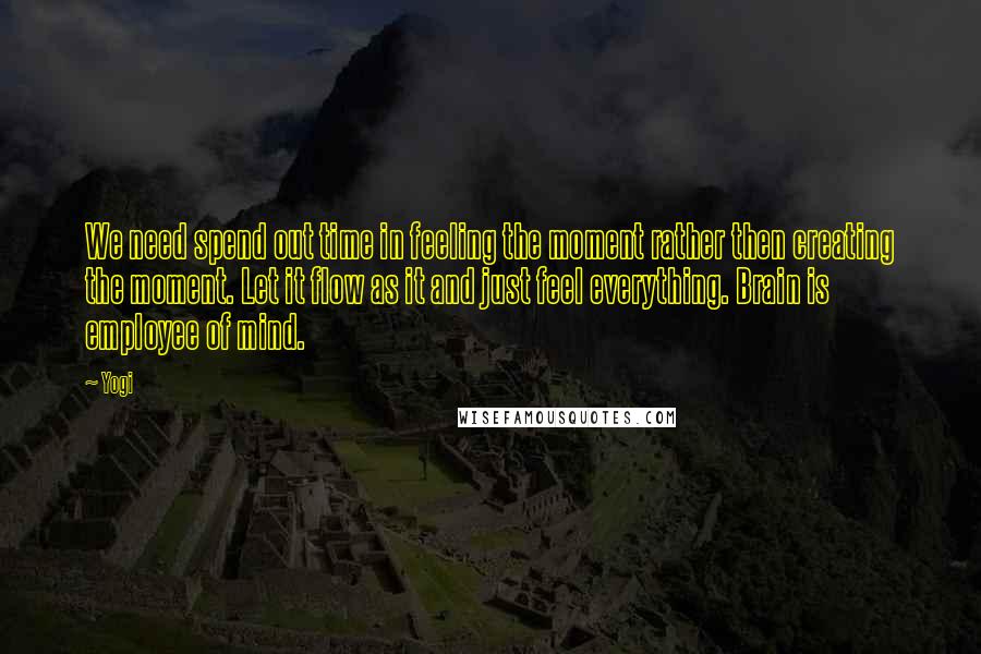 Yogi Quotes: We need spend out time in feeling the moment rather then creating the moment. Let it flow as it and just feel everything. Brain is employee of mind.