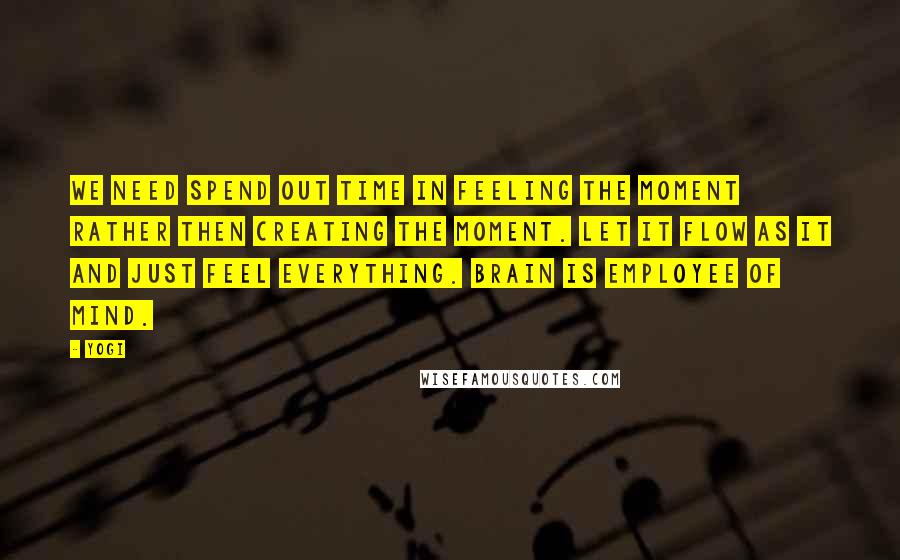 Yogi Quotes: We need spend out time in feeling the moment rather then creating the moment. Let it flow as it and just feel everything. Brain is employee of mind.