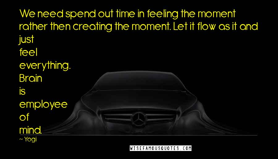 Yogi Quotes: We need spend out time in feeling the moment rather then creating the moment. Let it flow as it and just feel everything. Brain is employee of mind.